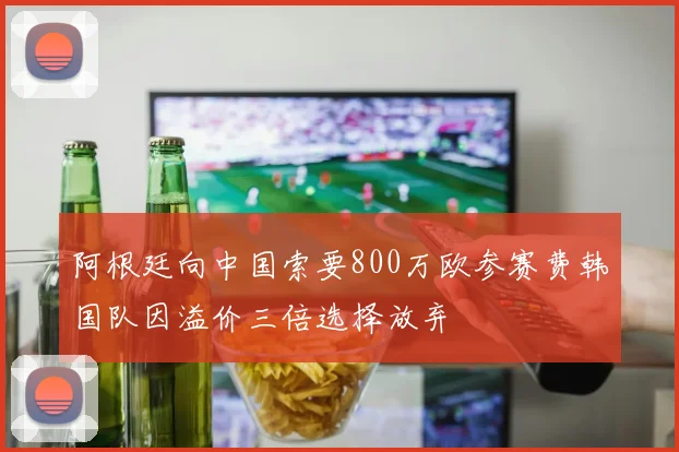 阿根廷向中国索要800万欧参赛费韩国队因溢价三倍选择放弃