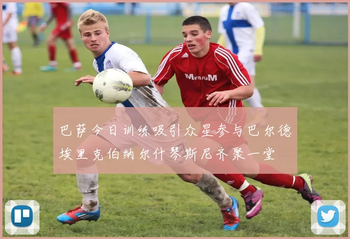 巴萨今日训练吸引众星参与巴尔德埃里克伯纳尔什琴斯尼齐聚一堂