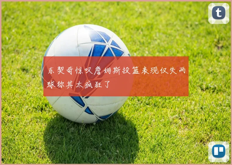东契奇惊叹詹姆斯投篮表现仅失两球称其太疯狂了