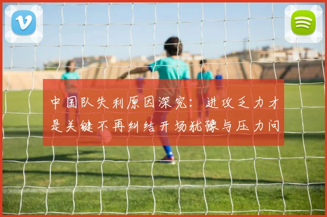 中国队失利原因深究：进攻乏力才是关键不再纠结开场犹豫与压力问题
