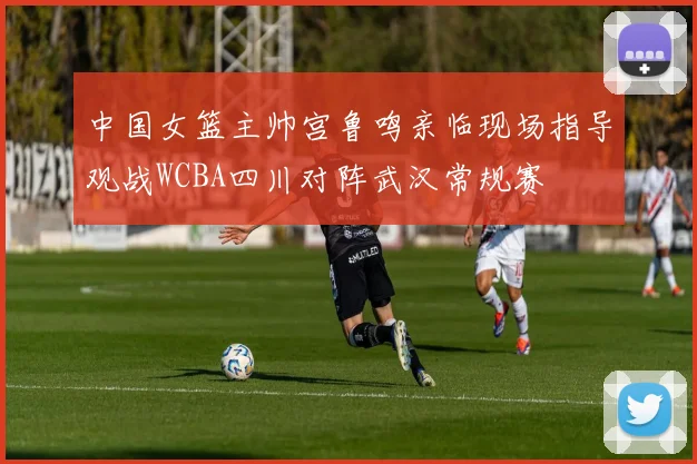 中国女篮主帅宫鲁鸣亲临现场指导观战WCBA四川对阵武汉常规赛