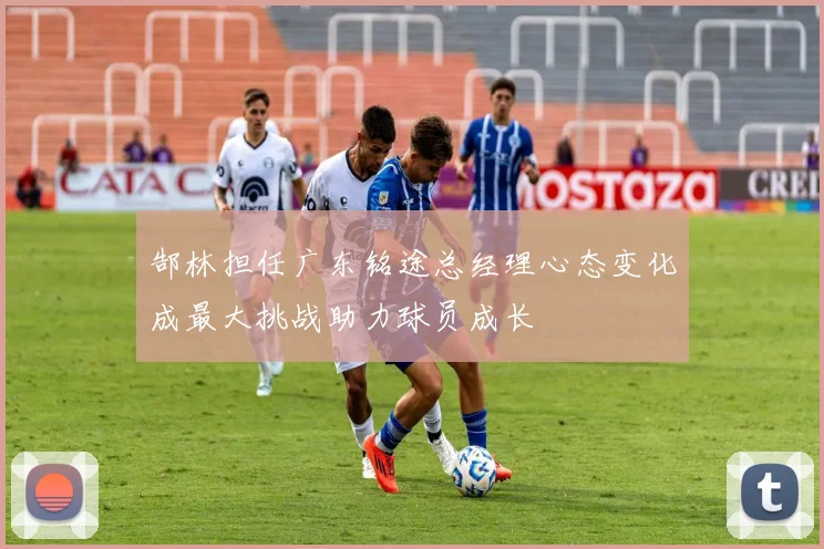 郜林担任广东铭途总经理心态变化成最大挑战助力球员成长