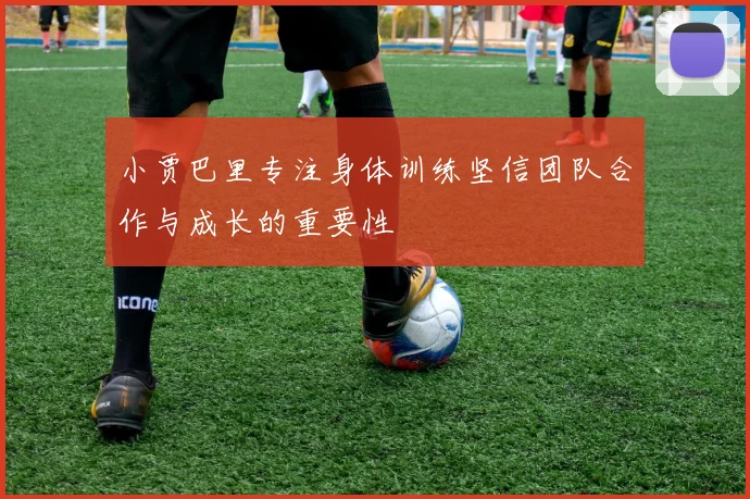 小贾巴里专注身体训练坚信团队合作与成长的重要性
