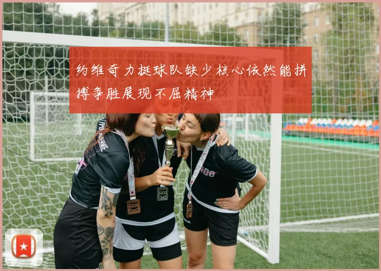 约维奇力挺球队缺少核心依然能拼搏争胜展现不屈精神