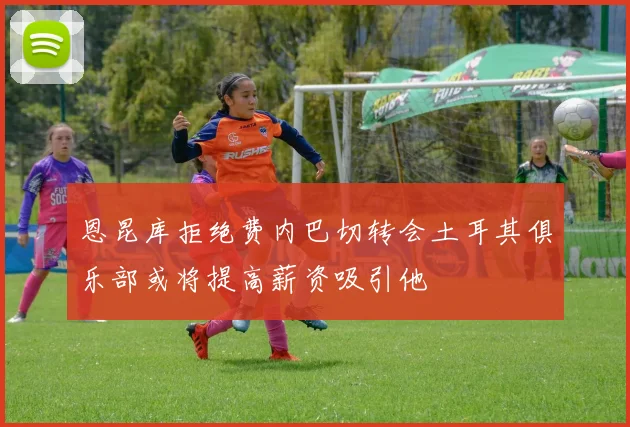 恩昆库拒绝费内巴切转会土耳其俱乐部或将提高薪资吸引他