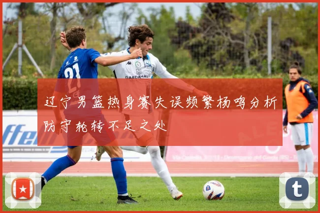 辽宁男篮热身赛失误频繁杨鸣分析防守轮转不足之处