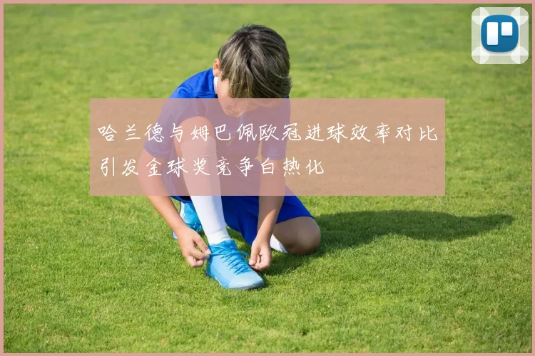哈兰德与姆巴佩欧冠进球效率对比引发金球奖竞争白热化