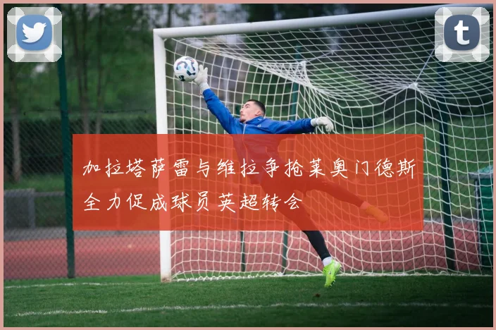 加拉塔萨雷与维拉争抢莱奥门德斯全力促成球员英超转会